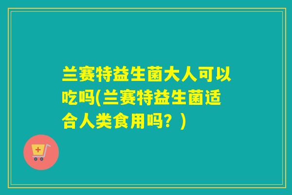 兰赛特益生菌大人可以吃吗(兰赛特益生菌适合人类食用吗？)
