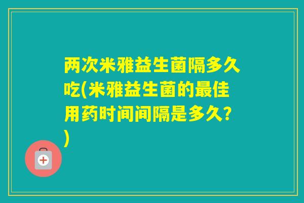两次米雅益生菌隔多久吃(米雅益生菌的佳用药时间间隔是多久？)