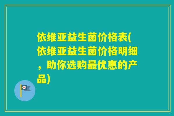 依维亚益生菌价格表(依维亚益生菌价格明细，助你选购优惠的产品)