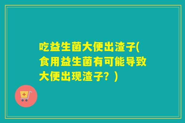 吃益生菌大便出渣子(食用益生菌有可能导致大便出现渣子？)