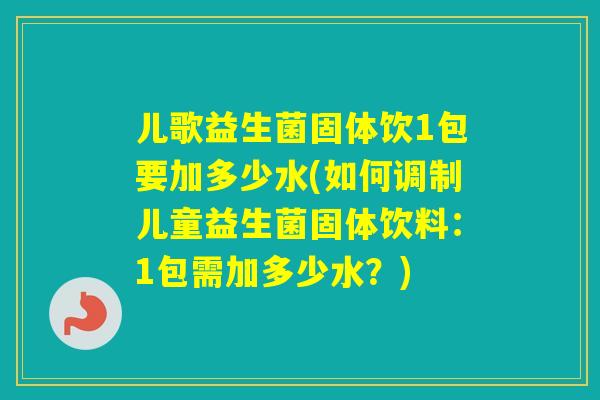 儿歌益生菌固体饮1包要加多少水(如何调制儿童益生菌固体饮料：1包需加多少水？)