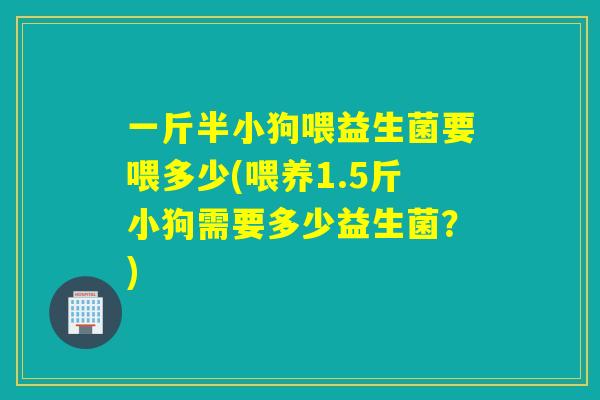 一斤半小狗喂益生菌要喂多少(喂养1.5斤小狗需要多少益生菌？)