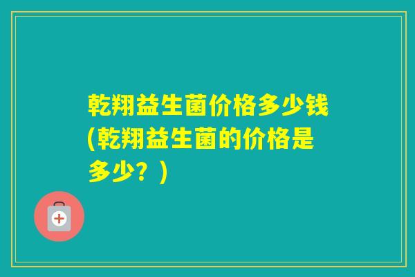 乾翔益生菌价格多少钱(乾翔益生菌的价格是多少？)