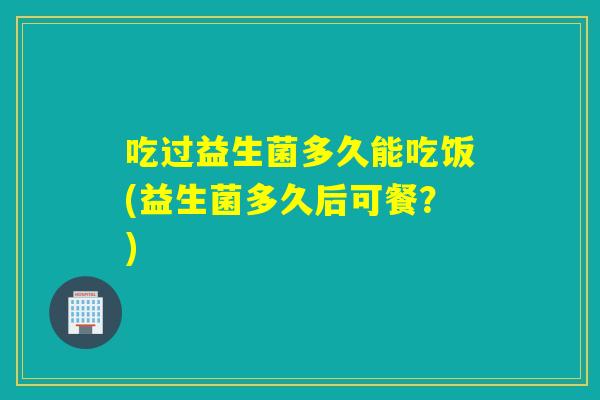 吃过益生菌多久能吃饭(益生菌多久后可餐?) 吃过益生菌多久能吃饭(益生菌多久后可餐?)