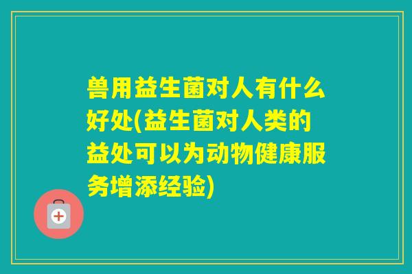 兽用益生菌对人有什么好处(益生菌对人类的益处可以为动物健康服务增添经验)