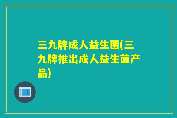 三九牌成人益生菌(三九牌推出成人益生菌产品) 三九牌成人益生菌(三九牌推出成人益生菌产品)