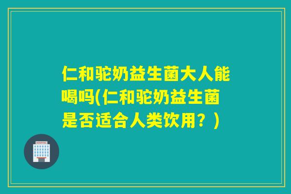 仁和驼奶益生菌大人能喝吗(仁和驼奶益生菌是否适合人类饮用？)