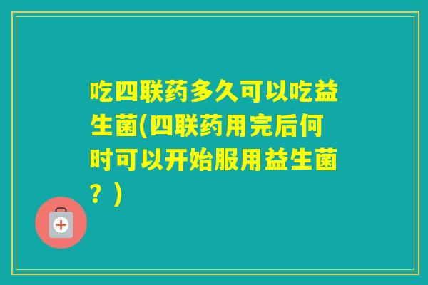 吃四联药多久可以吃益生菌(四联药用完后何时可以开始服用益生菌？)