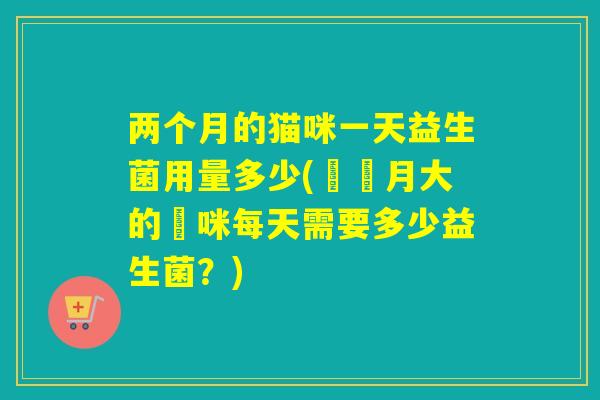 两个月的猫咪一天益生菌用量多少(兩個月大的貓咪每天需要多少益生菌?) 两个月的猫咪一天益生菌用量多少(兩個月大的貓咪每天需要多少益生菌?)
