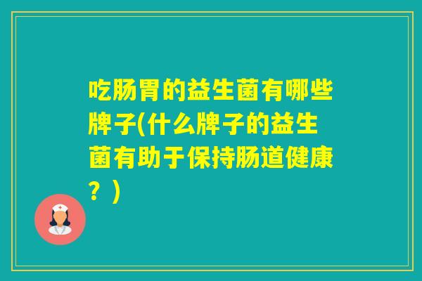 吃肠胃的益生菌有哪些牌子(什么牌子的益生菌有助于保持肠道健康?) 吃肠胃的益生菌有哪些牌子(什么牌子的益生菌有助于保持肠道健康?)