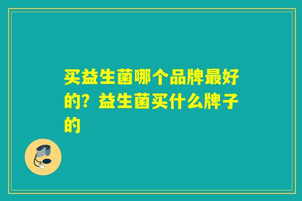 买益生菌哪个品牌好的?益生菌买什么牌子的 买益生菌哪个品牌好的?益生菌买什么牌子的