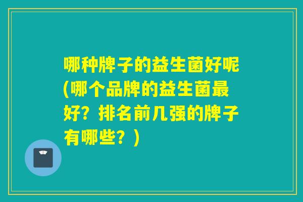 哪种牌子的益生菌好呢(哪个品牌的益生菌好？排名前几强的牌子有哪些？)
