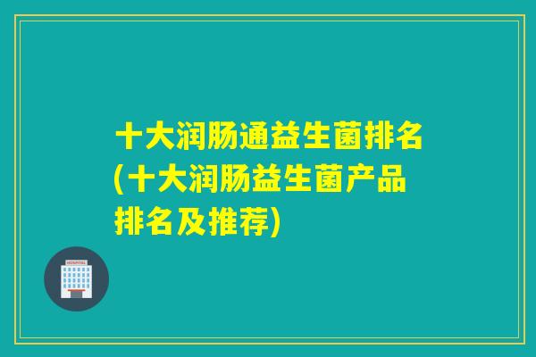 十大润肠通益生菌排名(十大润肠益生菌产品排名及推荐) 十大润肠通益生菌排名(十大润肠益生菌产品排名及推荐)
