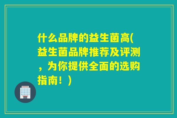 什么品牌的益生菌高(益生菌品牌推荐及评测,为你提供全面的选购指南!) 什么品牌的益生菌高(益生菌品牌推荐及评测,为你提供全面的选购指南!)