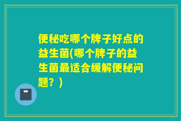 吃哪个牌子好点的益生菌(哪个牌子的益生菌适合缓解问题？)