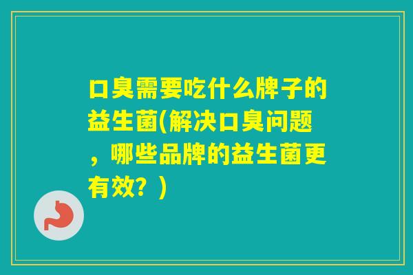 需要吃什么牌子的益生菌(解决问题，哪些品牌的益生菌更有效？)
