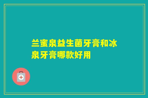 兰蜜泉益生菌牙膏和冰泉牙膏哪款好用
