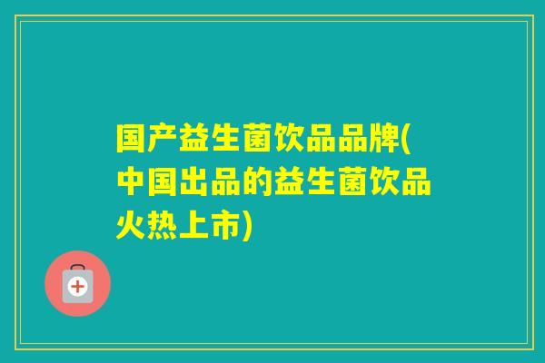 国产益生菌饮品品牌(中国出品的益生菌饮品火热上市)