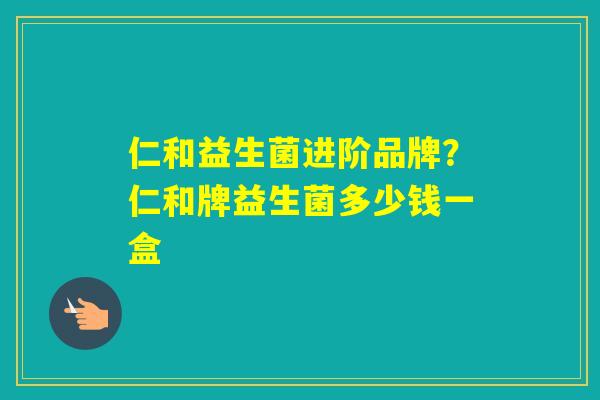 仁和益生菌进阶品牌？仁和牌益生菌多少钱一盒