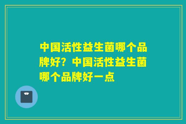 中国活性益生菌哪个品牌好？中国活性益生菌哪个品牌好一点