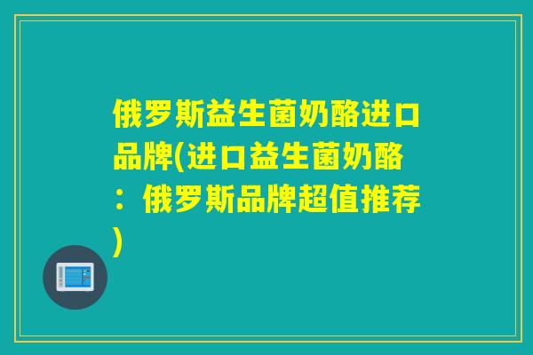 俄罗斯益生菌奶酪进口品牌(进口益生菌奶酪：俄罗斯品牌超值推荐)