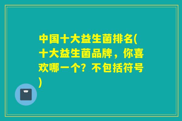 中国十大益生菌排名(十大益生菌品牌,你喜欢哪一个?不包括符号) 中国十大益生菌排名(十大益生菌品牌,你喜欢哪一个?不包括符号)