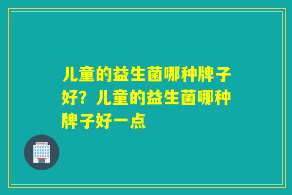 儿童的益生菌哪种牌子好？儿童的益生菌哪种牌子好一点