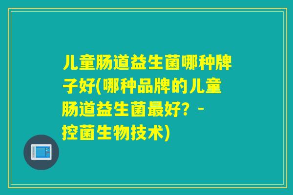 儿童肠道益生菌哪种牌子好(哪种品牌的儿童肠道益生菌好?- 控菌生物技术) 儿童肠道益生菌哪种牌子好(哪种品牌的儿童肠道益生菌好?- 控菌生物技术)