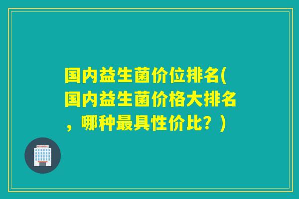 国内益生菌价位排名(国内益生菌价格大排名,哪种具性价比?) 国内益生菌价位排名(国内益生菌价格大排名,哪种具性价比?)