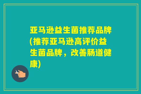 亚马逊益生菌推荐品牌(推荐亚马逊高评价益生菌品牌,改善肠道健康) 亚马逊益生菌推荐品牌(推荐亚马逊高评价益生菌品牌,改善肠道健康)