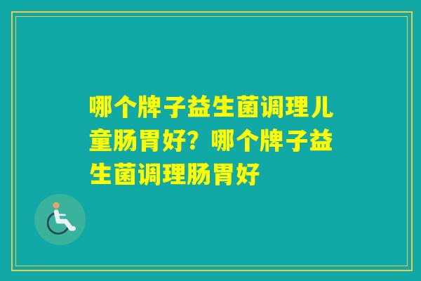 哪个牌子益生菌调理儿童肠胃好?哪个牌子益生菌调理肠胃好 哪个牌子益生菌调理儿童肠胃好?哪个牌子益生菌调理肠胃好