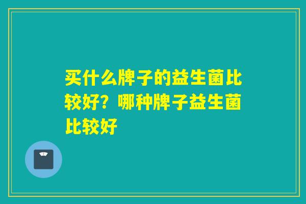买什么牌子的益生菌比较好?哪种牌子益生菌比较好 买什么牌子的益生菌比较好?哪种牌子益生菌比较好