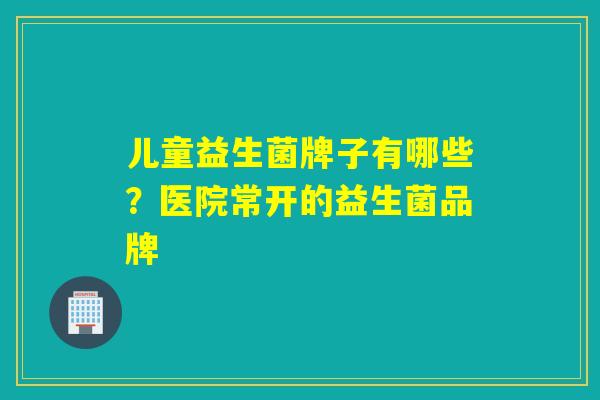 儿童益生菌牌子有哪些？医院常开的益生菌品牌