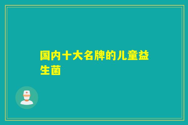 国内十大名牌的儿童益生菌 国内十大名牌的儿童益生菌