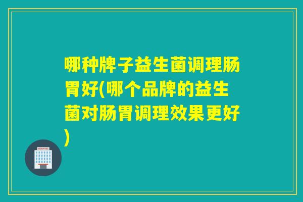 哪种牌子益生菌调理肠胃好(哪个品牌的益生菌对肠胃调理效果更好)