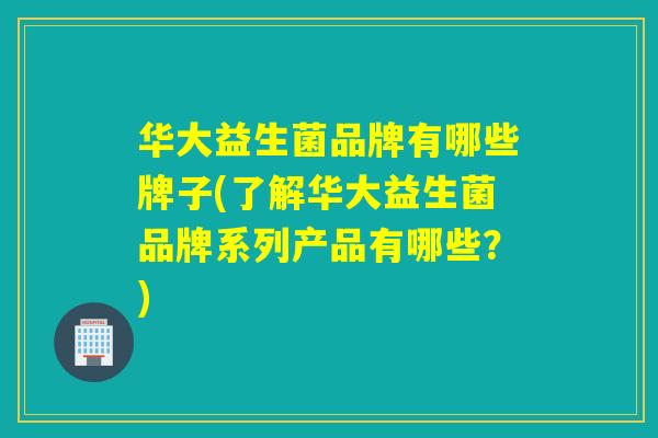 华大益生菌品牌有哪些牌子(了解华大益生菌品牌系列产品有哪些？)