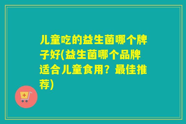 儿童吃的益生菌哪个牌子好(益生菌哪个品牌适合儿童食用?佳推荐) 儿童吃的益生菌哪个牌子好(益生菌哪个品牌适合儿童食用?佳推荐)