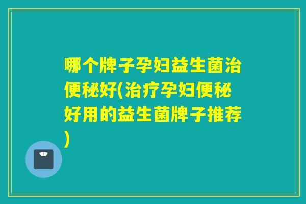 哪个牌子孕妇益生菌好(孕妇好用的益生菌牌子推荐)