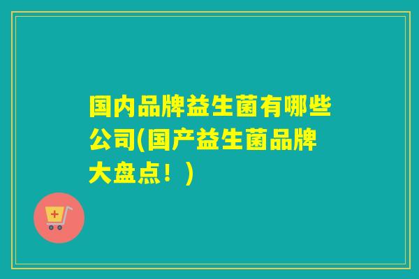 国内品牌益生菌有哪些公司(国产益生菌品牌大盘点！)