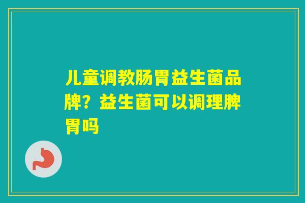 儿童调教肠胃益生菌品牌？益生菌可以调理脾胃吗