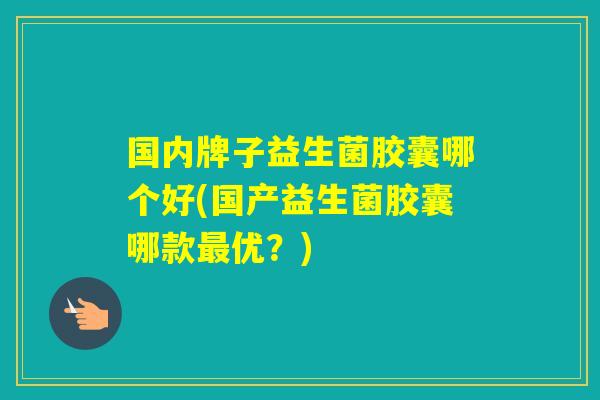 国内牌子益生菌胶囊哪个好(国产益生菌胶囊哪款优？)