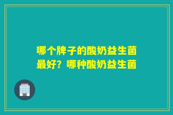 哪个牌子的酸奶益生菌好?哪种酸奶益生菌 哪个牌子的酸奶益生菌好?哪种酸奶益生菌