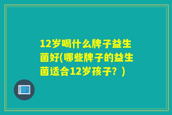 12岁喝什么牌子益生菌好(哪些牌子的益生菌适合12岁孩子?) 12岁喝什么牌子益生菌好(哪些牌子的益生菌适合12岁孩子?)