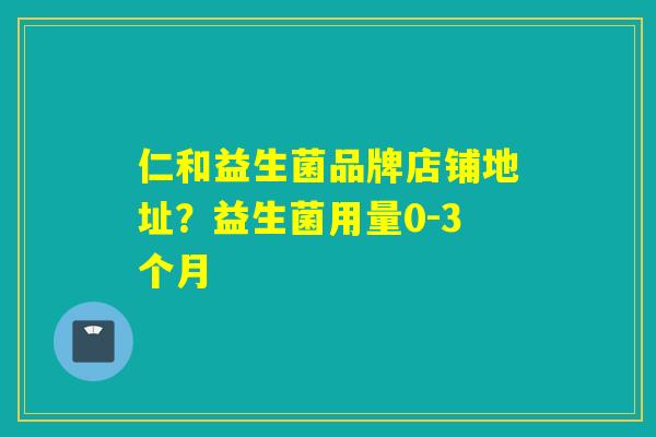 仁和益生菌品牌店铺地址？益生菌用量0-3个月