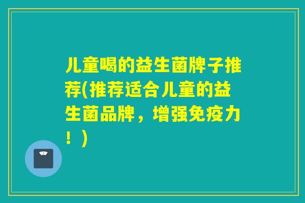 儿童喝的益生菌牌子推荐(推荐适合儿童的益生菌品牌，增强力！)