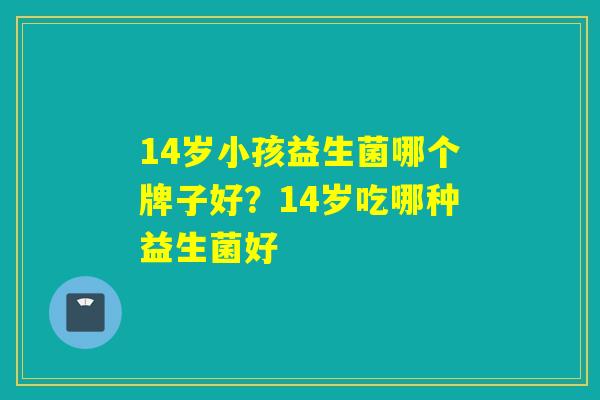 14岁小孩益生菌哪个牌子好？14岁吃哪种益生菌好