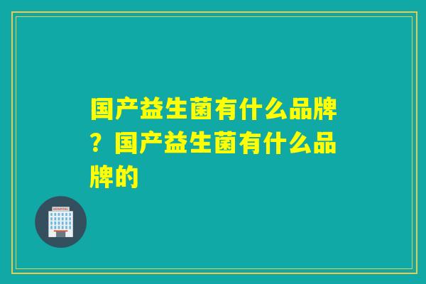 国产益生菌有什么品牌?国产益生菌有什么品牌的 国产益生菌有什么品牌?国产益生菌有什么品牌的