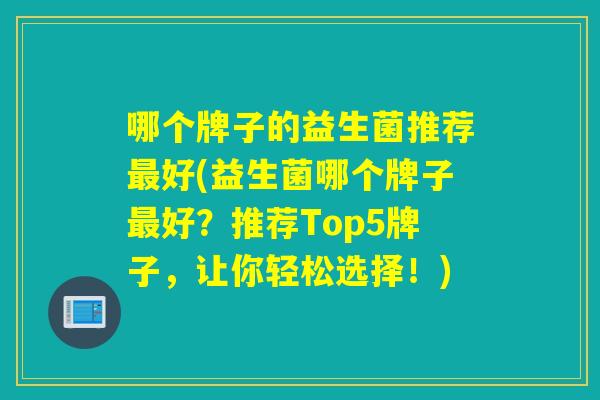 哪个牌子的益生菌推荐好(益生菌哪个牌子好?推荐Top5牌子,让你轻松选择!) 哪个牌子的益生菌推荐好(益生菌哪个牌子好?推荐Top5牌子,让你轻松选择!)