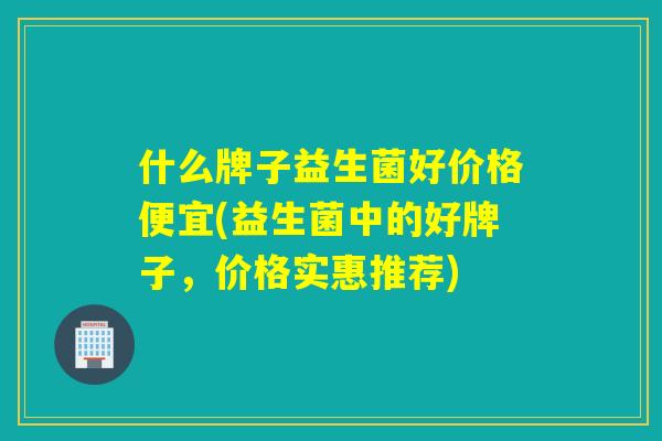 什么牌子益生菌好价格便宜(益生菌中的好牌子，价格实惠推荐)