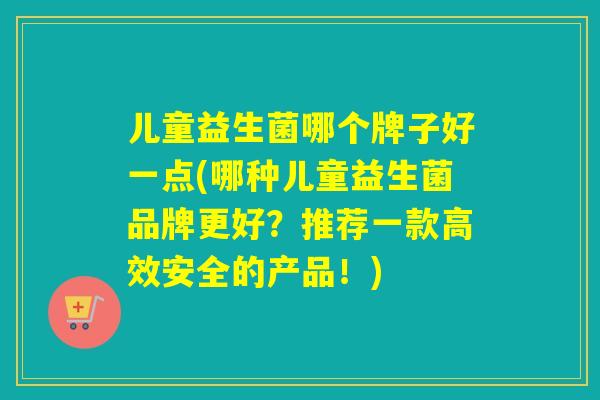 儿童益生菌哪个牌子好一点(哪种儿童益生菌品牌更好？推荐一款高效安全的产品！)